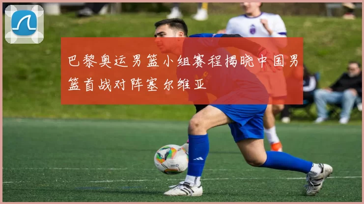 巴黎奥运男篮小组赛程揭晓中国男篮首战对阵塞尔维亚