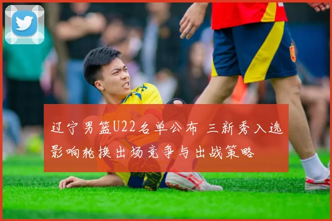辽宁男篮U22名单公布 三新秀入选影响轮换出场竞争与出战策略