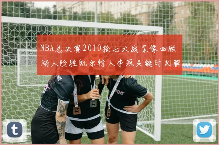 NBA总决赛2010抢七大战录像回顾 湖人险胜凯尔特人夺冠关键时刻解析