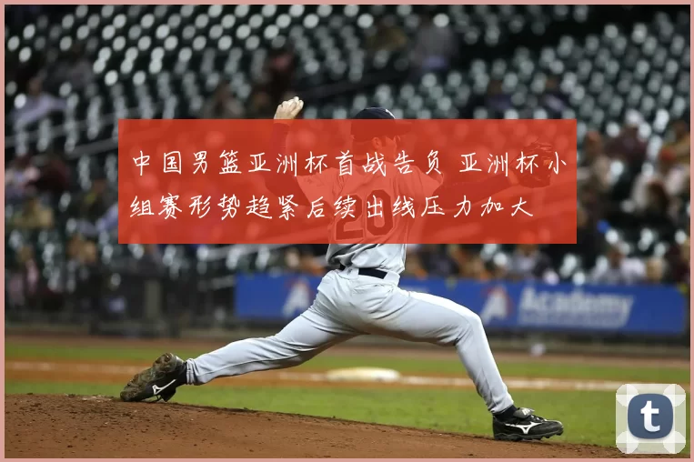 中国男篮亚洲杯首战告负 亚洲杯小组赛形势趋紧后续出线压力加大
