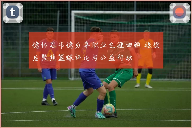 德怀恩韦德分享职业生涯回顾 退役后聚焦篮球评论与公益行动