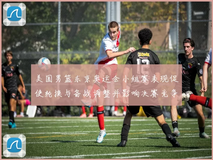 美国男篮东京奥运会小组赛表现促使轮换与备战调整并影响决赛竞争力