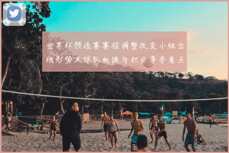 世界杯预选赛赛程调整改变小组出线形势及球队轮换与积分争夺看点