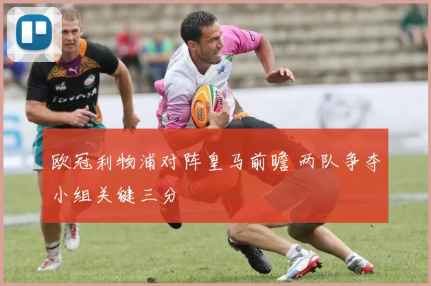 欧冠利物浦对阵皇马前瞻 两队争夺小组关键三分