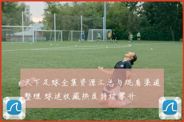天下足球全集资源汇总与观看渠道整理 球迷收藏热度持续攀升