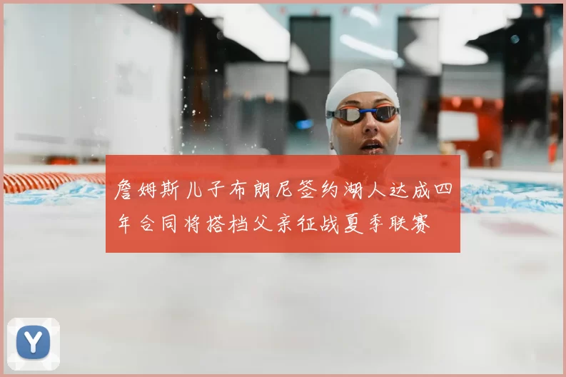 詹姆斯儿子布朗尼签约湖人达成四年合同将搭档父亲征战夏季联赛