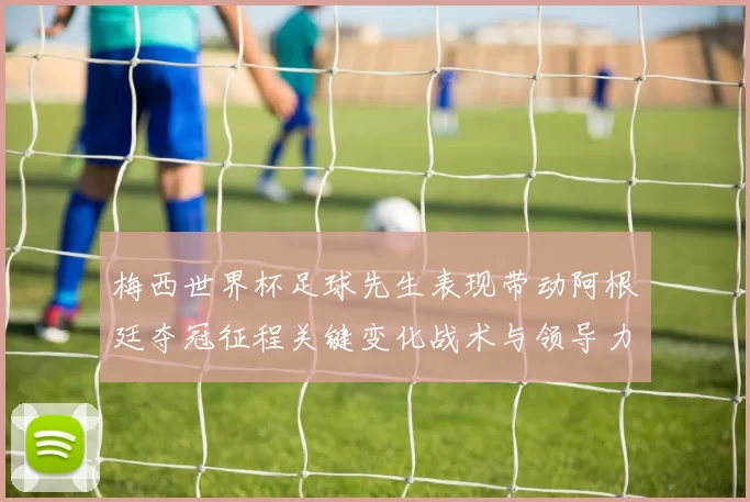 梅西世界杯足球先生表现带动阿根廷夺冠征程关键变化战术与领导力考验