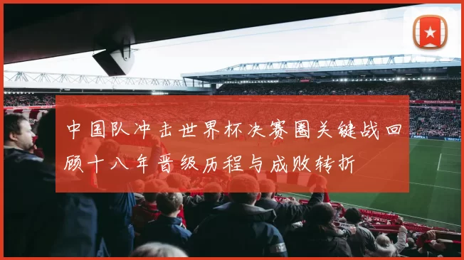 中国队冲击世界杯决赛圈关键战回顾十八年晋级历程与成败转折