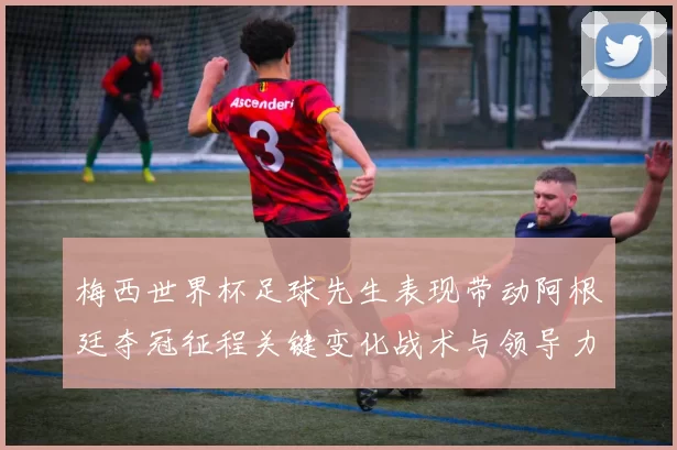 梅西世界杯足球先生表现带动阿根廷夺冠征程关键变化战术与领导力考验