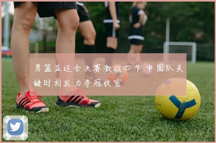 男篮亚运会决赛激战四节 中国队关键时刻发力夺冠收官