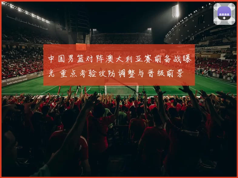 中国男篮对阵澳大利亚赛前备战曝光 重点考验攻防调整与晋级前景