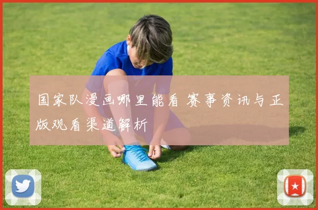 国家队漫画哪里能看 赛事资讯与正版观看渠道解析