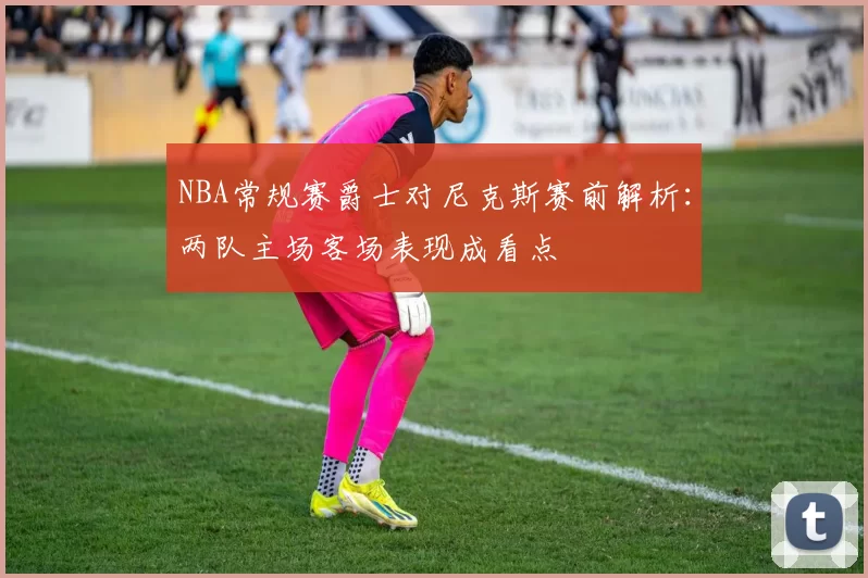 NBA常规赛爵士对尼克斯赛前解析：两队主场客场表现成看点