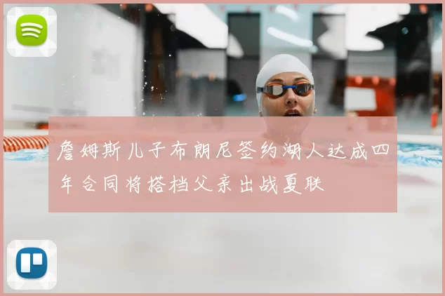 詹姆斯儿子布朗尼签约湖人达成四年合同将搭档父亲出战夏联