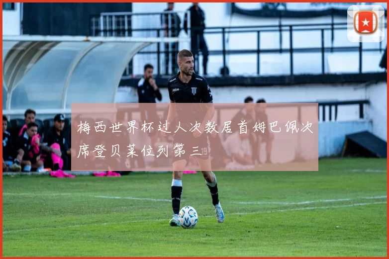 梅西世界杯过人次数居首姆巴佩次席登贝莱位列第三