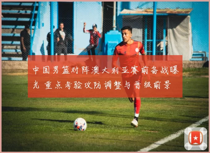 中国男篮对阵澳大利亚赛前备战曝光 重点考验攻防调整与晋级前景