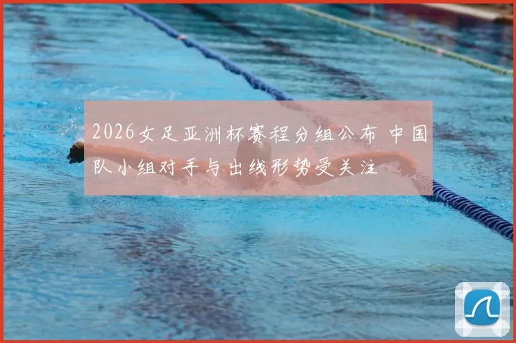 2026女足亚洲杯赛程分组公布 中国队小组对手与出线形势受关注