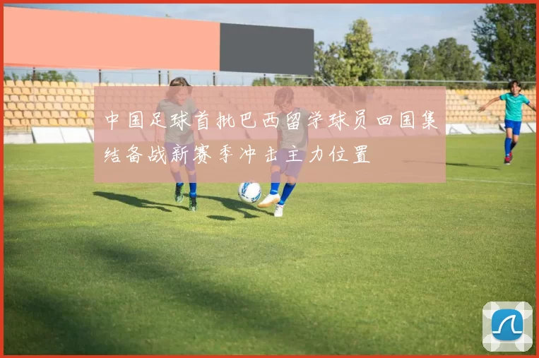 中国足球首批巴西留学球员回国集结备战新赛季冲击主力位置
