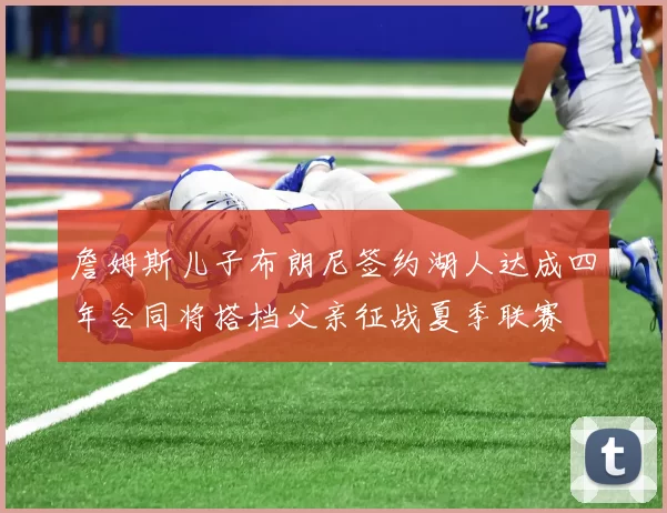 詹姆斯儿子布朗尼签约湖人达成四年合同将搭档父亲征战夏季联赛