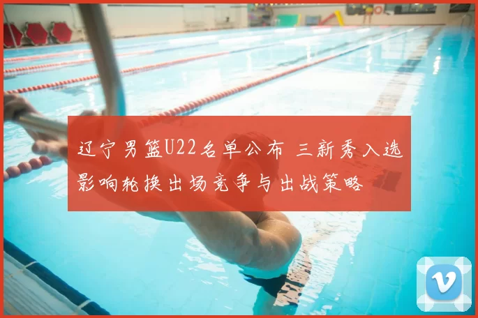 辽宁男篮U22名单公布 三新秀入选影响轮换出场竞争与出战策略