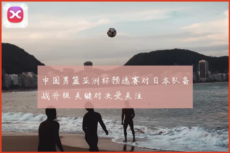 中国男篮亚洲杯预选赛对日本队备战升级 关键对决受关注