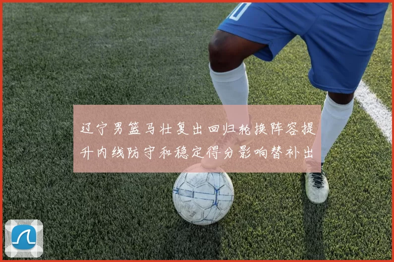 辽宁男篮马壮复出回归轮换阵容提升内线防守和稳定得分影响替补出场时间