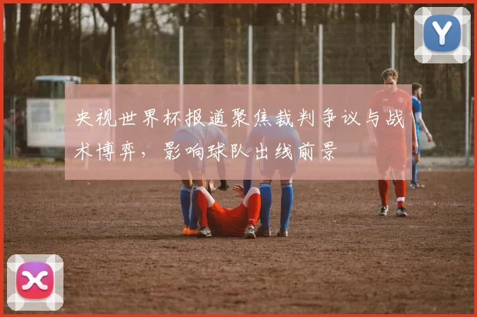 央视世界杯报道聚焦裁判争议与战术博弈，影响球队出线前景