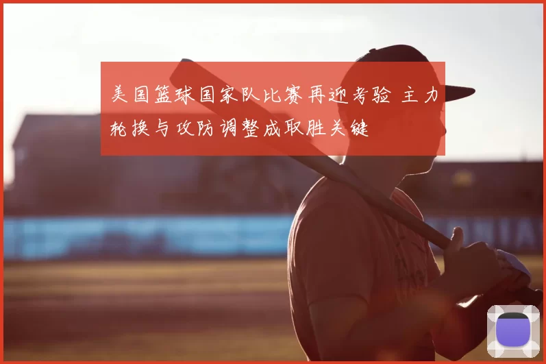 美国篮球国家队比赛再迎考验 主力轮换与攻防调整成取胜关键