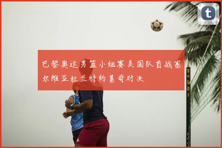 巴黎奥运男篮小组赛美国队首战塞尔维亚杜兰特约基奇对决