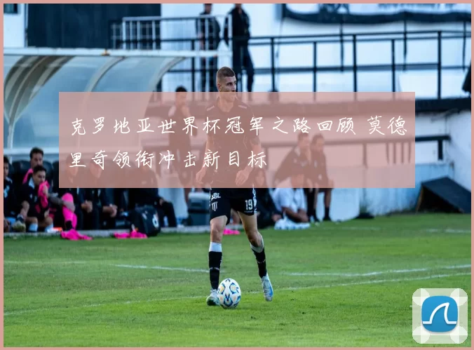 克罗地亚世界杯冠军之路回顾 莫德里奇领衔冲击新目标