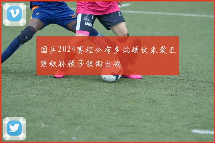 国乒2024赛程公布多站硬仗来袭王楚钦孙颖莎领衔出战