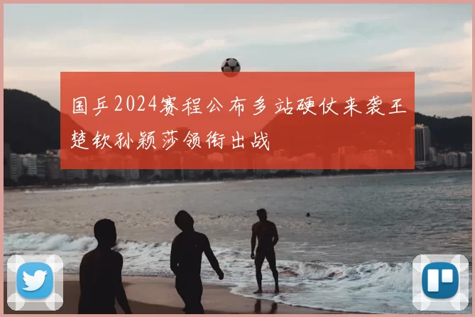 国乒2024赛程公布多站硬仗来袭王楚钦孙颖莎领衔出战