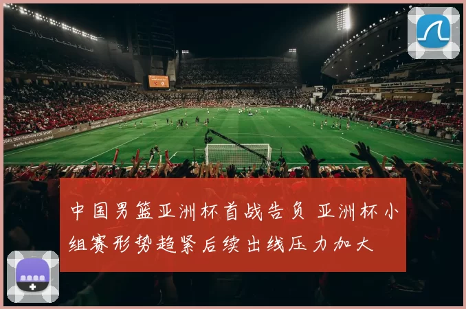 中国男篮亚洲杯首战告负 亚洲杯小组赛形势趋紧后续出线压力加大