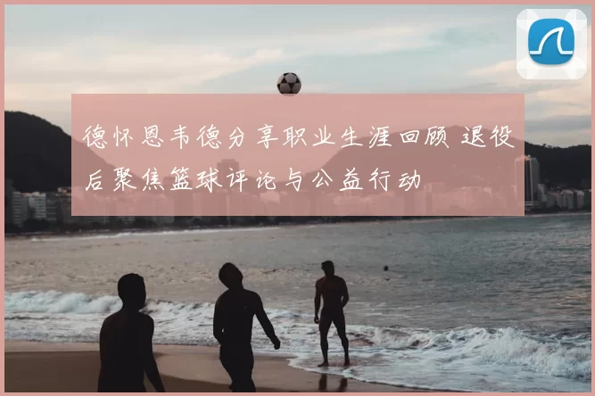 德怀恩韦德分享职业生涯回顾 退役后聚焦篮球评论与公益行动
