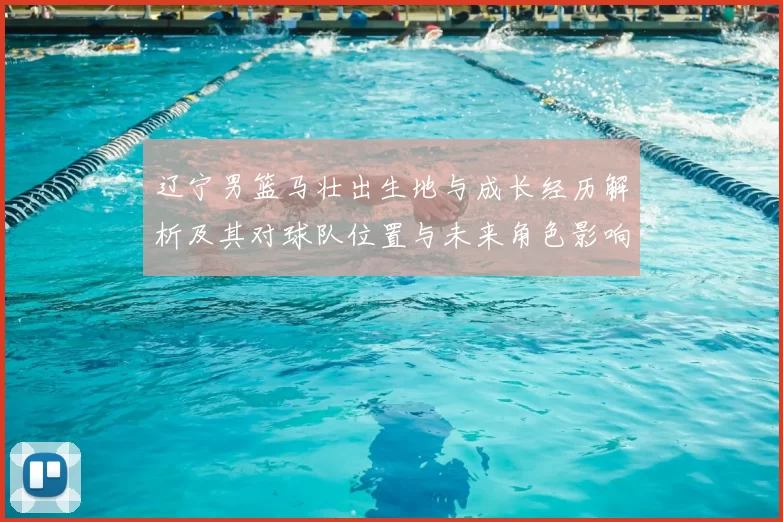 辽宁男篮马壮出生地与成长经历解析及其对球队位置与未来角色影响