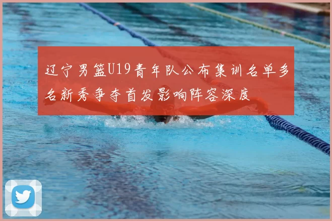 辽宁男篮U19青年队公布集训名单多名新秀争夺首发影响阵容深度