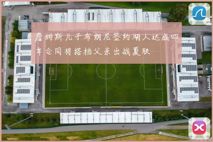 詹姆斯儿子布朗尼签约湖人达成四年合同将搭档父亲出战夏联