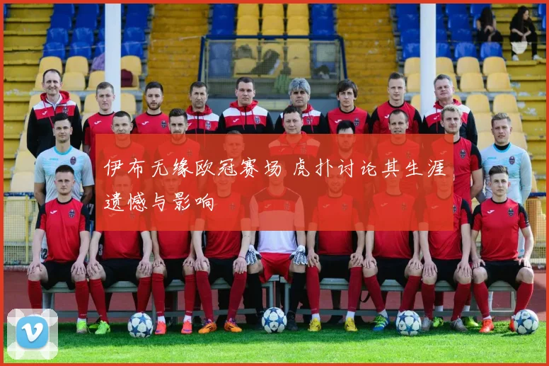 伊布无缘欧冠赛场 虎扑讨论其生涯遗憾与影响