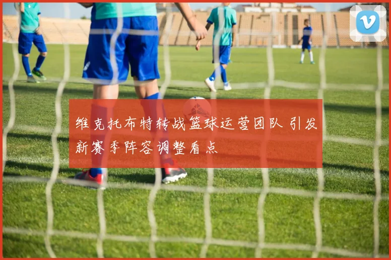 维克托布特转战篮球运营团队 引发新赛季阵容调整看点