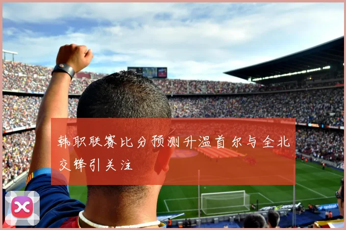 韩职联赛比分预测升温首尔与全北交锋引关注