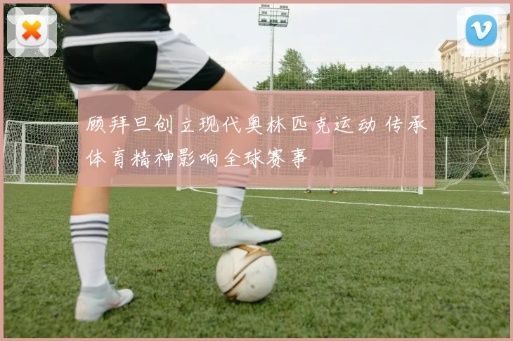顾拜旦创立现代奥林匹克运动 传承体育精神影响全球赛事