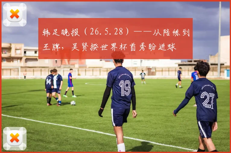 韩足晚报（26.5.28）——从陪练到王牌，吴贤揆世界杯首秀盼进球